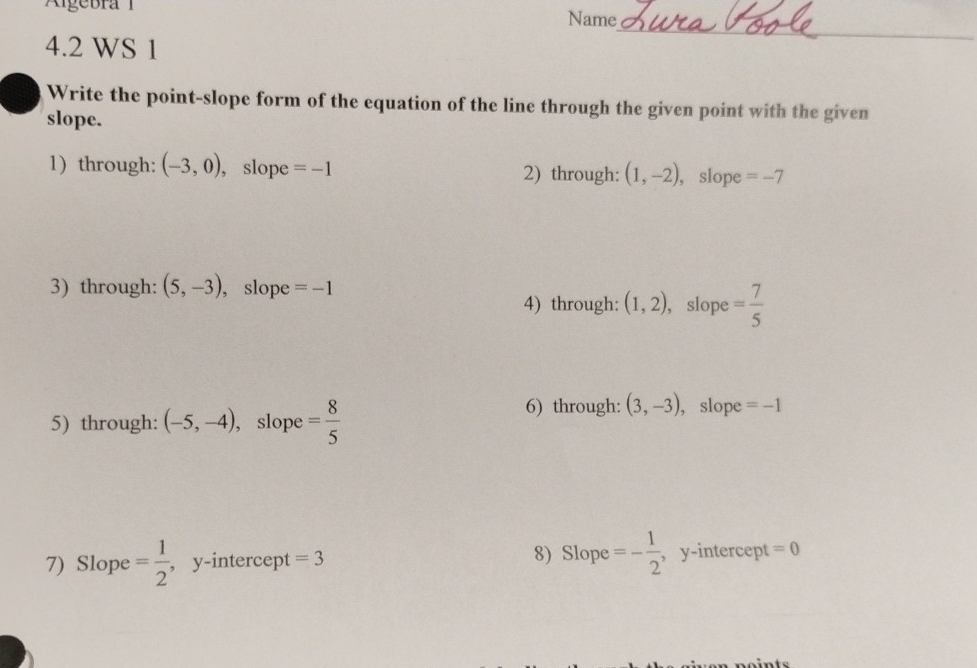 Algebra 1 Name 
4.2 WS 1 
_ 
_ 
Write the point-slope form of the equation of the line through the given point with the given 
slope. 
1) through: (-3,0) , slope =-1 2) through: (1,-2) , slope =-7
3) through: (5,-3) , slope =-1
4) through: (1,2) , slope = 7/5 
5) through: (-5,-4) , slope = 8/5 
6) through: (3,-3) , slope =-1
7) Slope = 1/2  , y-intercept = 3 8)Slope =- 1/2  , y-intercept =0