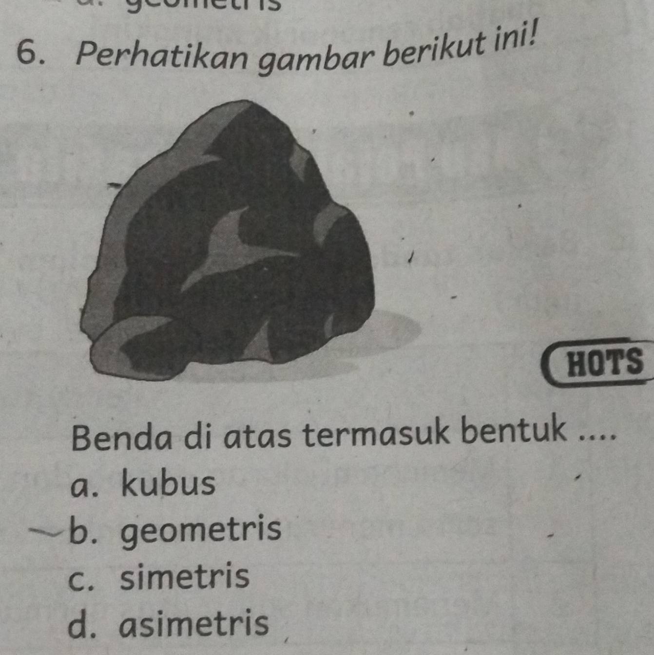 Perhatikan gambar berikut ini!
HOTS
Benda di atas termasuk bentuk ....
a. kubus
b. geometris
c. simetris
d. asimetris