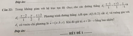 Đập án: 
_ 
Câu 22: Trong không gian với hệ trục tọa độ Oxyz, cho các đường thắng d_1: (x-1)/1 = (y+1)/2 = z/-1 va
d_2: (x-2)/1 = y/2 = (z+3)/2 . Phương trình đường thắng Δđi qua A(1;0;2) cắt d_1 và vuông gốc với 
_
d_2 có vecto chỉ phương là vector u=(a;b;c). Khi đó giá trị a+2b-c bằng bao nhiêu? 
Đáp ân: 
_HÉT Đè 1_