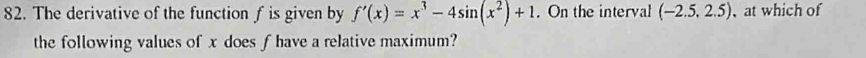 The derivative of the function f is given by f'(x)=x^3-4sin (x^2)+1. On the interval (-2.5,2.5) at which of 
the following values of x does f have a relative maximum?