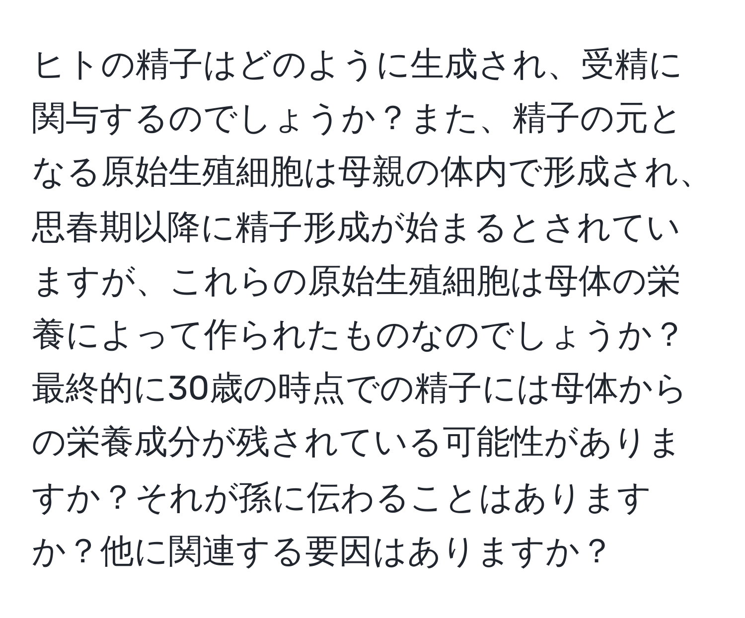 ヒトの精子はどのように生成され、受精に関与するのでしょうか？また、精子の元となる原始生殖細胞は母親の体内で形成され、思春期以降に精子形成が始まるとされていますが、これらの原始生殖細胞は母体の栄養によって作られたものなのでしょうか？最終的に30歳の時点での精子には母体からの栄養成分が残されている可能性がありますか？それが孫に伝わることはありますか？他に関連する要因はありますか？