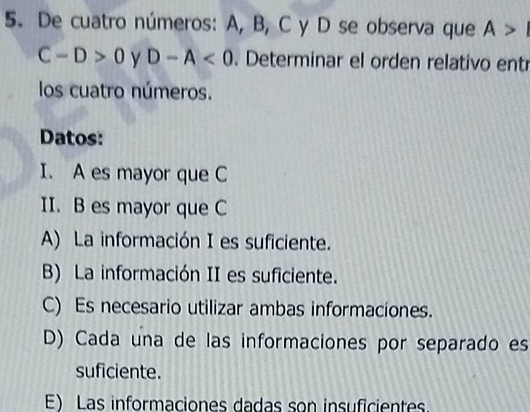 De cuatro números: A, B, C y D se observa que A>I
C-D>0 y D-A<0</tex> . Determinar el orden relativo entr
los cuatro números.
Datos:
I. A es mayor que C
II. B es mayor que C
A) La información I es suficiente.
B) La información II es suficiente.
C) Es necesario utilizar ambas informaciones.
D) Cada una de las informaciones por separado es
suficiente.
E) Las informaciones dadas son insuficientes.