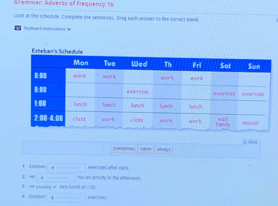 Grammar: Adverbs of frequency 1b
Look at the schedule. Complete the sentences. Drag each answer to the correct blank.
a Keyboard instructions
 Move
sometimes never always
1 Esteban 4 ohn ì exercises after class.
2 He 4
has an activity in the afternoon.
3 He usually ✔ eats lunch at 1:00.
4 Esteban + exercises.