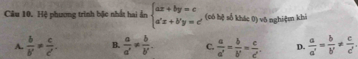 Hệ phương trình bậc nhất hai ẩn beginarrayl ax+by=c a'x+b'y=c'endarray. (có hệ số khác 0) vô nghiệm khi
A.  b/b' = c/c' . B.  a/a' !=  b/b' .  a/a' = b/b' = c/c' . D.  a/a' = b/b' !=  c/c' . 
C.