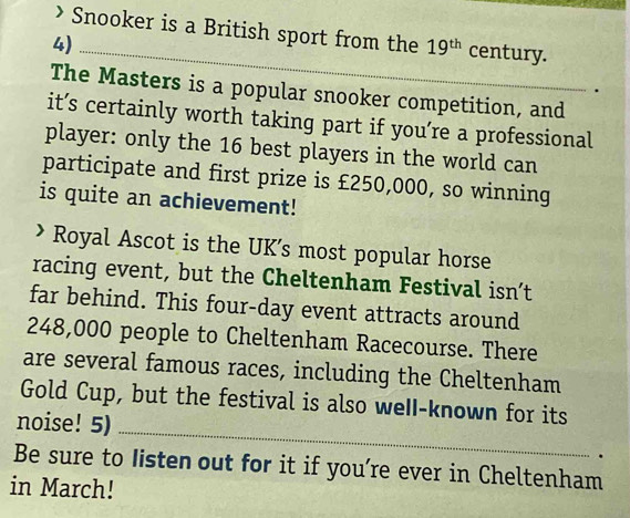 > Snooker is a British sport from the 19^(th) century. 
4)_ 
The Masters is a popular snooker competition, and 
it’s certainly worth taking part if you’re a professional 
player: only the 16 best players in the world can 
participate and first prize is £250,000, so winning 
is quite an achievement! 
Royal Ascot is the UK’s most popular horse 
racing event, but the Cheltenham Festival isn’t 
far behind. This four-day event attracts around
248,000 people to Cheltenham Racecourse. There 
are several famous races, including the Cheltenham 
Gold Cup, but the festival is also weII-known for its 
noise! 5) 
_ 
. 
Be sure to Iisten out for it if you’re ever in Cheltenham 
in March!