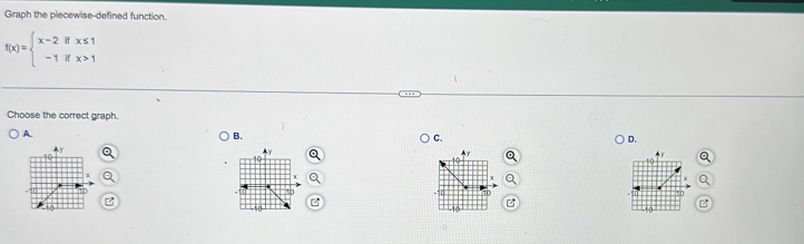 Graph the piecewise-defined function.
f(x)=beginarrayl x-2ifx≤ 1 -1ifx>1endarray.
Choose the correct graph. 
A. 
B. 
C. 
D. 

P 
B