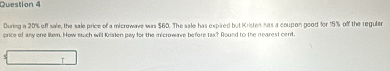 During a 20% off sale, the sale price of a microwave was $60. The sale has expired but Kristen has a coupon good for 15% off the regular 
price of any one item. How much will Kristen pay for the microwave before tax? Round to the nearest cent. 
s overline (□)^