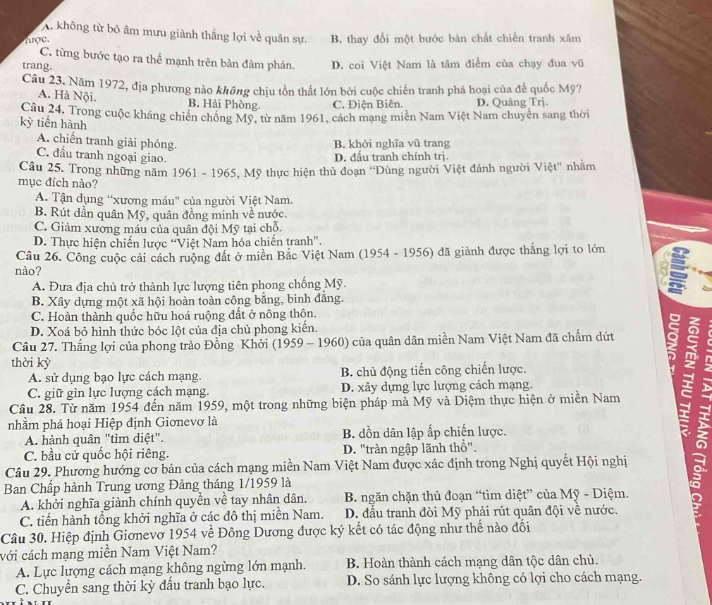 A. không từ bỏ âm mưu giành thắng lợi về quân sự.
lược. B. thay đổi một bước bản chất chiến tranh xâm
C. từng bước tạo ra thể mạnh trên bàn đàm phán.
trang. D. coi Việt Nam là tâm điểm của chạy đua vũ
Câu 23. Năm 1972, địa phương nào không chịu tồn thất lớn bởi cuộc chiến tranh phá hoại của đế quốc Mỹ?
A. Hà Nội. B. Hải Phòng. C. Điện Biên. D. Quảng Trj.
Câu 24. Trong cuộc kháng chiến chống Mỹ, từ năm 1961, cách mạng miền Nam Việt Nam chuyền sang thời
kỳ tiến hành
A. chiến tranh giải phóng. B. khởi nghĩa vũ trang
C. đấu tranh ngoại giao.
D. đấu tranh chính trị.
Câu 25. Trong những năm 1961 - 1965, Mỹ thực hiện thủ đoạn “Dùng người Việt đánh người Việt' nhằm
mục đích nào?
A. Tận dụng “xương máu" của người Việt Nam.
B. Rút dần quân Mỹ, quân đồng minh về nước.
C. Giảm xường máu của quân đội Mỹ tại chỗ.
D. Thực hiện chiến lược 'Việt Nam hóa chiến tranh".
Câu 26. Công cuộc cải cách ruộng đất ở miền Bắc Việt Nam (1954 - 1956) đã giành được thắng lợi to lớn
nào?
A. Đưa địa chủ trở thành lực lượng tiên phong chống Mỹ. so
B. Xây dựng một xã hội hoàn toàn công bằng, bình đẳng.
C. Hoàn thành quốc hữu hoá ruộng đất ở nông thôn.
D. Xoá bỏ hình thức bóc lột của địa chủ phong kiển.
Câu 27. Thắng lợi của phong trào Đồng Khởi (1959 - 1960) của quân dân miền Nam Việt Nam đã chấm dứt 
thời kỳ
A. sử dụng bạo lực cách mạng. B. chủ động tiến công chiến lược.
C. giữ gìn lực lượng cách mạng. D. xây dựng lực lượng cách mạng.
Câu 28. Từ năm 1954 đến năm 1959, một trong những biện pháp mà Mỹ và Diệm thực hiện ở miền Nam
nhằm phá hoại Hiệp định Giơnevơ là
A. hành quân "tìm diệt". B. dồn dân lập ấp chiến lược.
C. bầu cử quốc hội riêng. D. "tràn ngập lãnh thổ".
Câu 29. Phương hướng cơ bản của cách mạng miền Nam Việt Nam được xác định trong Nghị quyết Hội nghị
Ban Chấp hành Trung ương Đảng tháng 1/1959 là
A. khởi nghĩa giành chính quyền về tay nhân dân.  B. ngăn chặn thủ đoạn “tìm diệt” của Mỹ - Diệm.
  
C. tiến hành tổng khởi nghĩa ở các đô thị miền Nam. D. đấu tranh đòi Mỹ phải rút quân đội về nước.
Câu 30. Hiệp định Giơnevơ 1954 về Đông Dương được ký kết có tác động như thế nào đối
với cách mạng miền Nam Việt Nam?
A. Lực lượng cách mạng không ngừng lớn mạnh. B. Hoàn thành cách mạng dân tộc dân chủ.
C. Chuyển sang thời kỳ đấu tranh bạo lực. D. So sánh lực lượng không có lợi cho cách mạng.