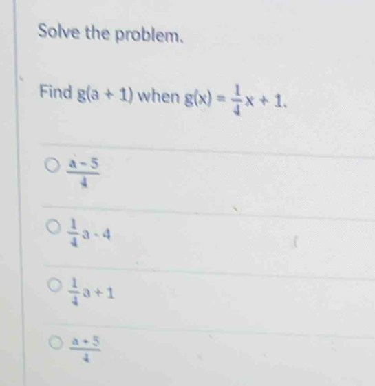 Solve the problem.
Find g(a+1) when g(x)= 1/4 x+1.
 (a-5)/4 
 1/4 a-4
 1/4 a+1
 (a+5)/4 