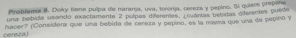 Problema 9. Doky tiene pulpa de naranja, uva, toronja, cereza y pepino. Si quiere preparar 
una bebida usando exactamente 2 pulpas diferentes, ¿cuántas bebidas diferentes puede 
hacer? (Considera que una bebida de cereza y pepino, es la misma que una de pepino y 
cereza)