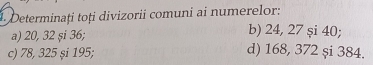 Determinați toți divizorii comuni ai numerelor: 
b) 24, 27 și 40; 
a) 20, 32 și 36; d) 168, 372 și 384. 
c) 78, 325 și 195;