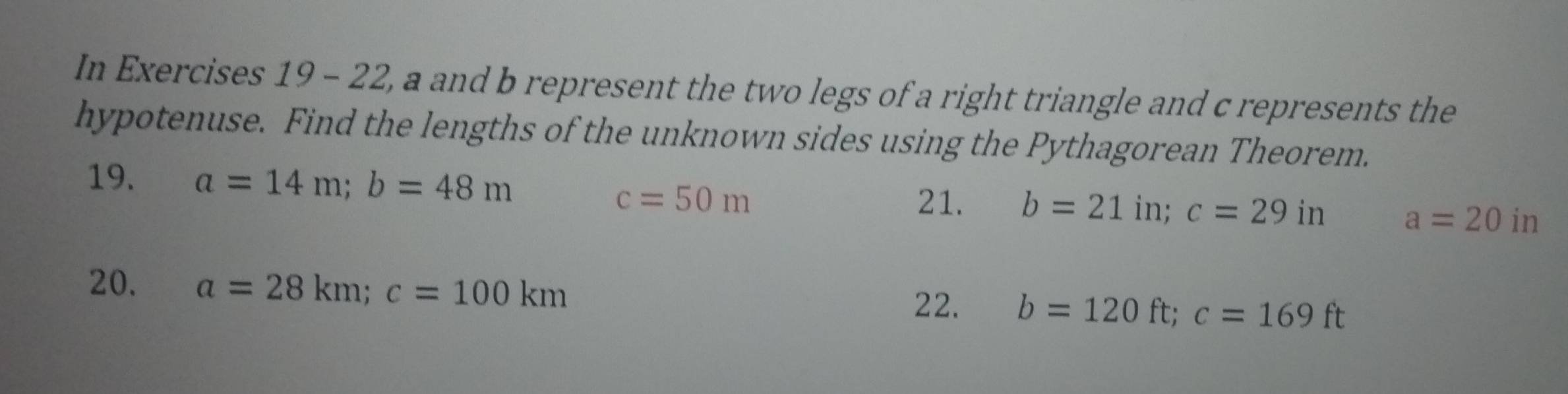 In Exercises 19 - 22, a and b represent the two legs of a right triangle and c represents the 
hypotenuse. Find the lengths of the unknown sides using the Pythagorean Theorem. 
19. a=14m; b=48m
c=50m 21. b=21in; c=29in a=20in
20. a=28km; c=100km
22. b=120ft; c=169ft