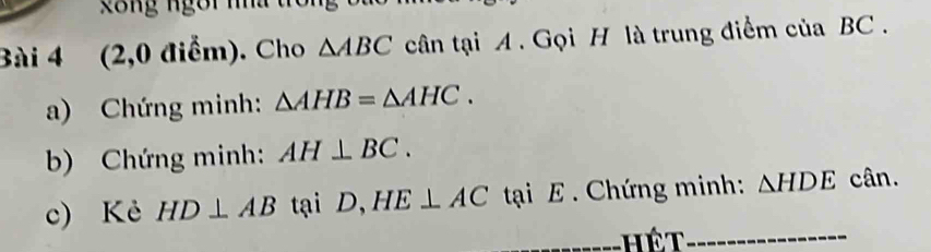 gong ngôi na 
Bài 4 (2,0 điểm). Cho △ ABC cân tại A. Gọi H là trung điểm của BC. 
a) Chứng minh: △ AHB=△ AHC. 
b) Chứng minh: AH⊥ BC. 
c) Kẻ HD⊥ AB tại D, HE⊥ AC tại E. Chứng minh: △ HDE cân. 
_hết_