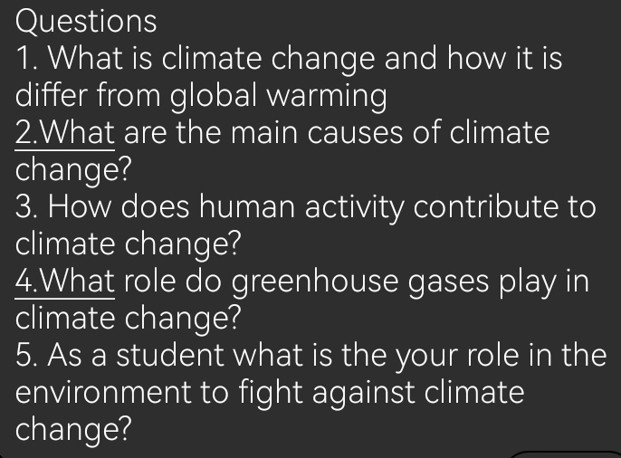 What is climate change and how it is 
differ from global warming 
2.What are the main causes of climate 
change? 
3. How does human activity contribute to 
climate change? 
4.What role do greenhouse gases play in 
climate change? 
5. As a student what is the your role in the 
environment to fight against climate 
change?