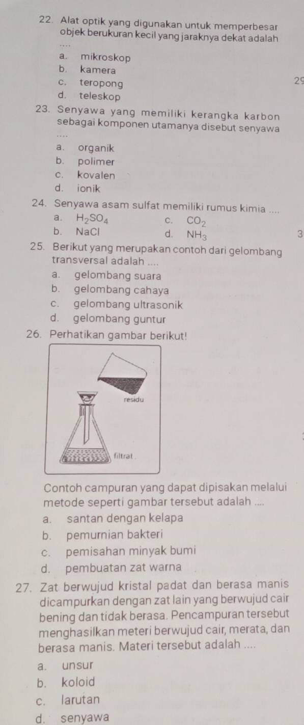 Alat optik yang digunakan untuk memperbesar
objek berukuran kecil yang jaraknya dekat adalah
a. mikroskop
b. kamera 29
c. teropong
d. teleskop
23. Senyawa yang memiliki kerangka karbon
sebagai komponen utamanya disebut senyawa
a. organik
b. polimer
c. kovalen
d. ionik
24. Senyawa asam sulfat memiliki rumus kimia ....
a. H_2SO_4 c. CO_2
b. NaCl 3
d. NH_3
25. Berikut yang merupakan contoh dari gelombang
transversal adalah ....
a. gelombang suara
b. gelombang cahaya
c. gelombang ultrasonik
d. gelombang guntur
26. Perhatikan gambar berikut!
Contoh campuran yang dapat dipisakan melalui
metode seperti gambar tersebut adalah ....
a. santan dengan kelapa
b. pemurnian bakteri
c. pemisahan minyak bumi
d. pembuatan zat warna
27. Zat berwujud kristal padat dan berasa manis
dicampurkan dengan zat lain yang berwujud cair
bening dan tidak berasa. Pencampuran tersebut
menghasilkan meteri berwujud cair, merata, dan
berasa manis. Materi tersebut adalah ....
a. unsur
b. koloid
c. larutan
d. senyawa