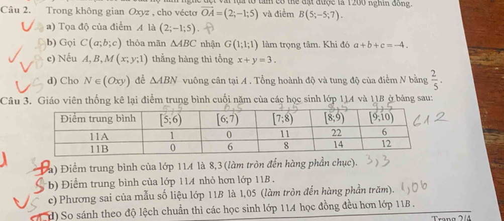 ái lụa tổ tàm có thể đặt được là 1200 nghin đồng.
Câu 2. Trong không gian Oxyz , cho véctơ vector OA=(2;-1;5) và điềm B(5;-5;7).
a) Tọa độ của điểm A là (2;-1;5)
b) Gọi C(a;b;c) thỏa mãn △ ABC nhận G(1;1;1) làm trọng tâm. Khi đó a+b+c=-4.
c) Nếu A,B,M(x;y;1) thằng hàng thì tổng x+y=3.
d) Cho N∈ (Oxy) đề △ ABN vuông cân tại A . Tổng hoành độ và tung độ của điểm N bằng  2/5 .
Câu 3. Giáo viên thống kê lại điểm trung bình cuối năm của các học sinh lớp 114 và 11B ở bảng sau:
a) Điểm trung bình của lớp 114 là 8,3(làm tròn đến hàng phần chục).
b) Điểm trung bình của lớp 114 nhỏ hơn lớp 11B  .
c) Phương sai của mẫu số liệu lớp 11B là 1,05 (làm tròn đến hàng phần trăm).
d) So sánh theo độ lệch chuẩn thì các học sinh lớp 114 học đồng đều hơn lớp 11B .
Trang 2/4