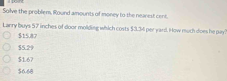 point
Solve the problem. Round amounts of money to the nearest cent.
Larry buys 57 inches of door molding which costs $3.34 per yard. How much does he pay?
$15.87
$5.29
$1.67
$6.68