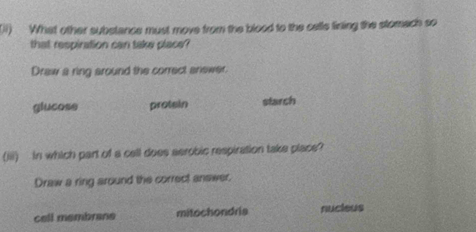 (11) What other substance must move from the blood to the cetle fining the stomach so
that respiration can take place?
Draw a ring around the correct anewer.
glucose protsin starch
(iii) in which part of a cell does aerobic respiration take place?
Draw a ring around the correct answer
cell membrane mitochondria nucieus