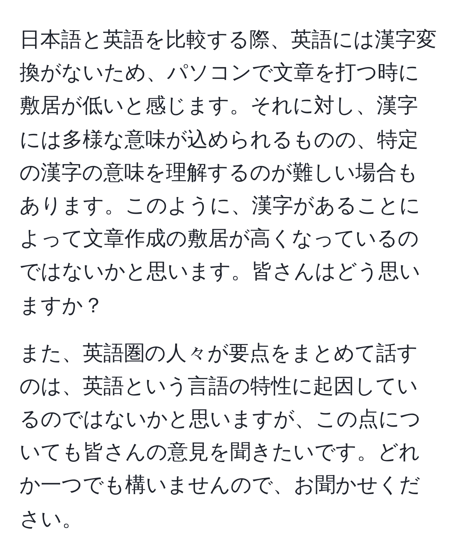 日本語と英語を比較する際、英語には漢字変換がないため、パソコンで文章を打つ時に敷居が低いと感じます。それに対し、漢字には多様な意味が込められるものの、特定の漢字の意味を理解するのが難しい場合もあります。このように、漢字があることによって文章作成の敷居が高くなっているのではないかと思います。皆さんはどう思いますか？

また、英語圏の人々が要点をまとめて話すのは、英語という言語の特性に起因しているのではないかと思いますが、この点についても皆さんの意見を聞きたいです。どれか一つでも構いませんので、お聞かせください。