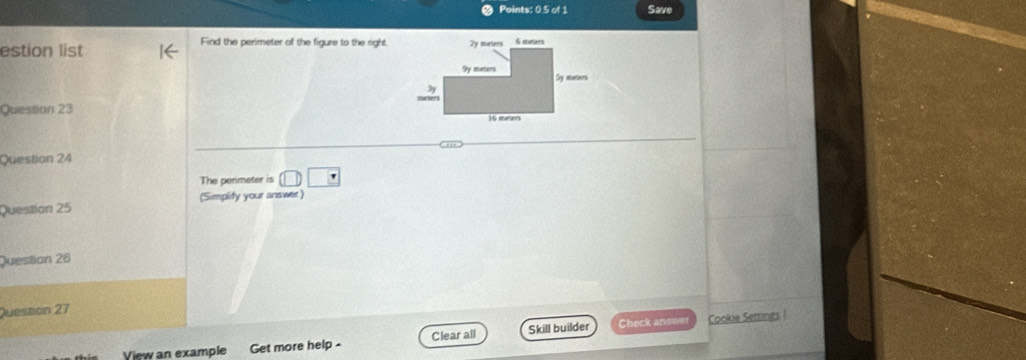 Points: 0.5 of 1 Save 
estion list 
Find the perimeter of the figure to the right, 2y meters 6 mes
9y meters Sy meters
2y 
Question 23 16 meters
Question 24 
The penmeter is □ □ □
Question 25 (Simplity your answer) 
Question 26 
Question 27 
View an example Get more help - Clear all Skill builder Check answer Cookie Setings|