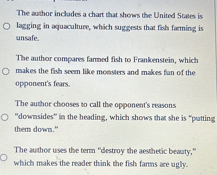 The author includes a chart that shows the United States is
lagging in aquaculture, which suggests that fish farming is
unsafe.
The author compares farmed fish to Frankenstein, which
makes the fish seem like monsters and makes fun of the
opponent's fears.
The author chooses to call the opponent's reasons
“downsides” in the heading, which shows that she is “putting
them down.”
The author uses the term “destroy the aesthetic beauty,”
which makes the reader think the fish farms are ugly.