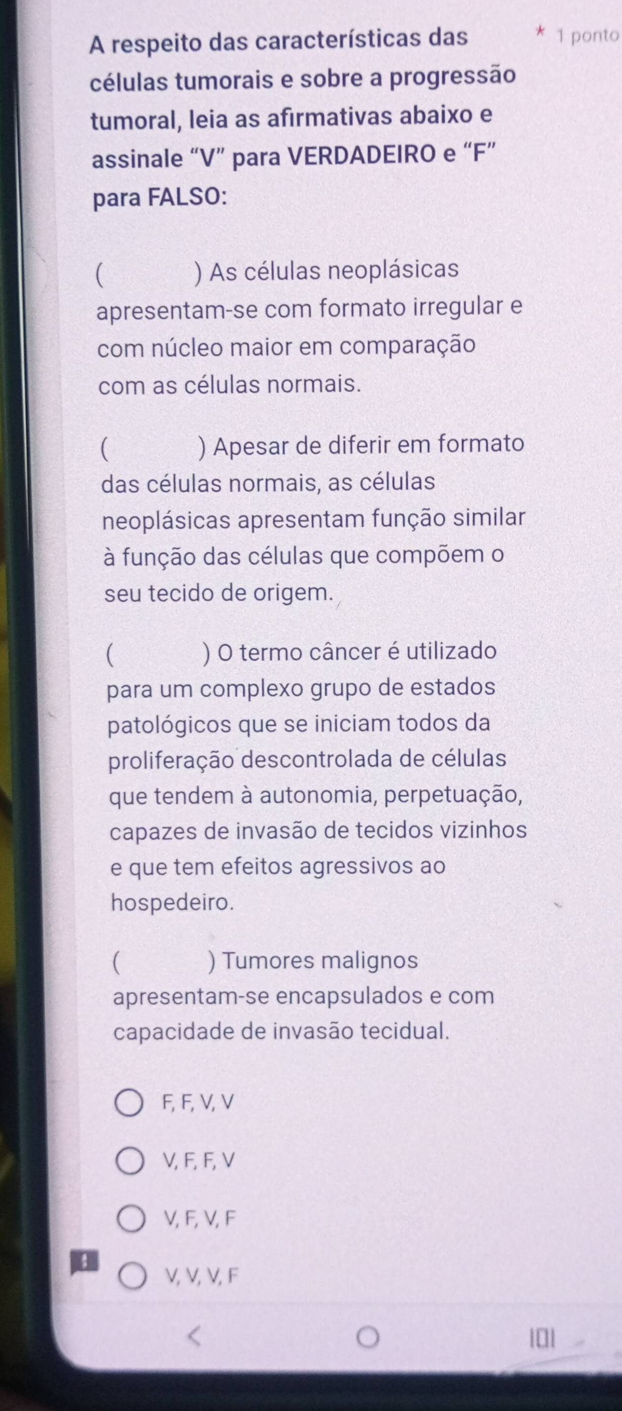 A respeito das características das 1 ponto
células tumorais e sobre a progressão
tumoral, leia as afirmativas abaixo e
assinale “ V ” para VERDADEIRO e “ F ”
para FALSO:
( ) As células neoplásicas
apresentam-se com formato irregular e
com núcleo maior em comparação
com as células normais.
( ) Apesar de diferir em formato
das células normais, as células
neoplásicas apresentam função similar
à função das células que compõem o
seu tecido de origem.
( ) O termo câncer é utilizado
para um complexo grupo de estados
patológicos que se iniciam todos da
proliferação descontrolada de células
que tendem à autonomia, perpetuação,
capazes de invasão de tecidos vizinhos
e que tem efeitos agressivos ao
hospedeiro.
( ) Tumores malignos
apresentam-se encapsulados e com
capacidade de invasão tecidual.
F, F, V, V
V, F, F, V
V, F, V, F
V, V, V, F