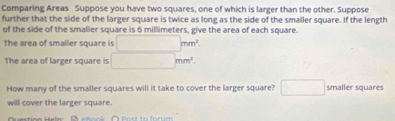 Comparing Areas Suppose you have two squares, one of which is larger than the other. Suppose 
further that the side of the larger square is twice as long as the side of the smaller square. If the length 
of the side of the smaller square is 6 millimeters, give the area of each square. 
The area of smaller square is □ mm^2. 
The area of larger square is □ mm^2. 
How many of the smaller squares will it take to cover the larger square? □ smaller squares 
will cover the larger square. 
Dusction Halo