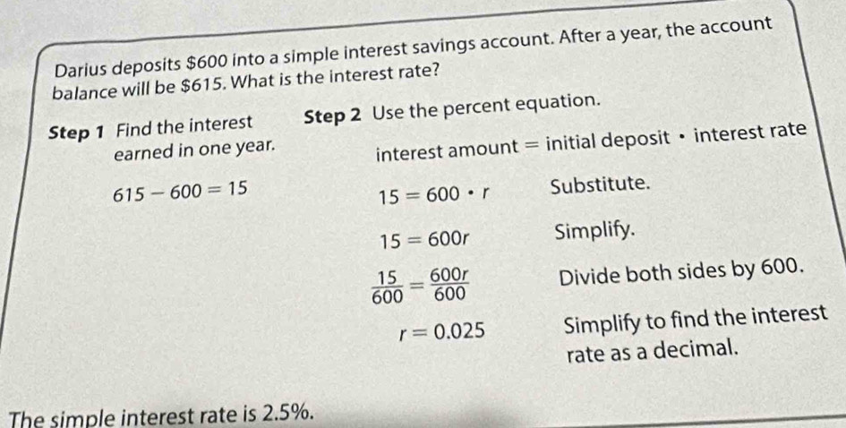 Darius deposits $600 into a simple interest savings account. After a year, the account 
balance will be $615. What is the interest rate? 
Step 1 Find the interest Step 2 Use the percent equation. 
earned in one year. 
interest amount = initial deposit • interest rate
615-600=15
15=600· r Substitute.
15=600r Simplify.
 15/600 = 600r/600  Divide both sides by 600.
r=0.025 Simplify to find the interest 
rate as a decimal. 
The simple interest rate is 2.5%.