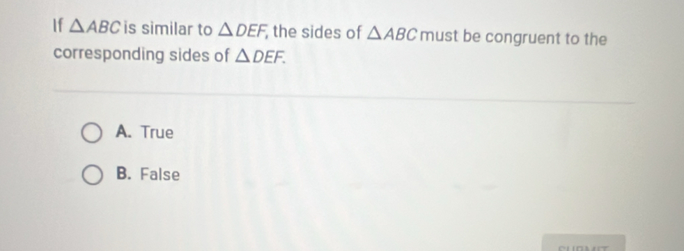 If △ ABC is similar to △ DEF, , the sides of △ ABC must be congruent to the
corresponding sides of △ DEF.
A. True
B. False