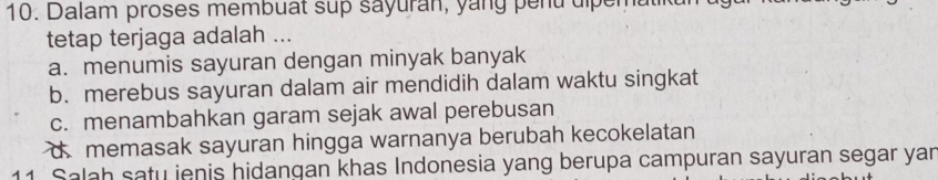 Dalam proses membuat sup sayuran, yang pend dipen
tetap terjaga adalah ...
a. menumis sayuran dengan minyak banyak
b. merebus sayuran dalam air mendidih dalam waktu singkat
c. menambahkan garam sejak awal perebusan
d memasak sayuran hingga warnanya berubah kecokelatan
11. Salah satu ienis hidangan khas Indonesia yang berupa campuran sayuran segar yan