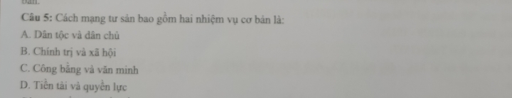 Dan.
Câu 5: Cách mạng tư sản bao gồm hai nhiệm vụ cơ bản là:
A. Dân tộc và dân chủ
B. Chính trị và xã hội
C. Công băng và văn minh
D. Tiền tài và quyền lực