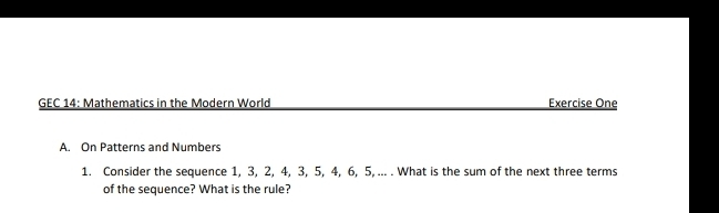 GEC 14: Mathematics in the Modern World Exercise One 
A. On Patterns and Numbers 
1. Consider the sequence 1, 3, 2, 4, 3, 5, 4, 6, 5, ... . What is the sum of the next three terms 
of the sequence? What is the rule?