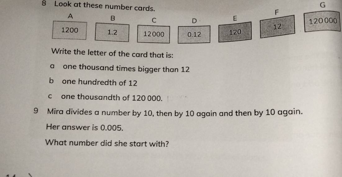 Look at these number cards. 
G 
A 
F 
B 
D· E 
C 120 000
1200 1.2 12000 0.12 120
12
Write the letter of the card that is: 
a one thousand times bigger than 12
b one hundredth of 12
c one thousandth of 120 000. 
9 Mira divides a number by 10, then by 10 again and then by 10 again. 
Her answer is 0.005. 
What number did she start with?