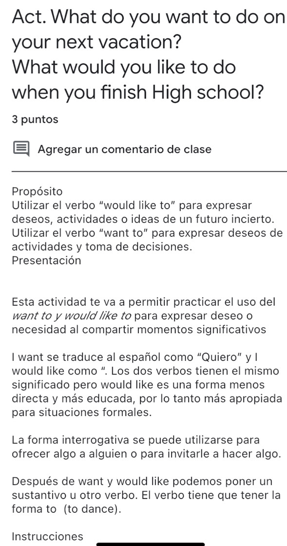 Act. What do you want to do on 
your next vacation? 
What would you like to do 
when you finish High school? 
3 puntos 
Agregar un comentario de clase 
Propósito 
Utilizar el verbo “would like to” para expresar 
deseos, actividades o ideas de un futuro incierto. 
Utilizar el verbo “want to” para expresar deseos de 
actividades y toma de decisiones. 
Presentación 
Esta actividad te va a permitir practicar el uso del 
want to y would like to para expresar deseo o 
necesidad al compartir momentos significativos 
I want se traduce al español como “Quiero” y I 
would like como “. Los dos verbos tienen el mismo 
significado pero would like es una forma menos 
directa y más educada, por lo tanto más apropiada 
para situaciones formales. 
La forma interrogativa se puede utilizarse para 
ofrecer algo a alguien o para invitarle a hacer algo. 
Después de want y would like podemos poner un 
sustantivo u otro verbo. El verbo tiene que tener la 
forma to (to dance). 
Instrucciones