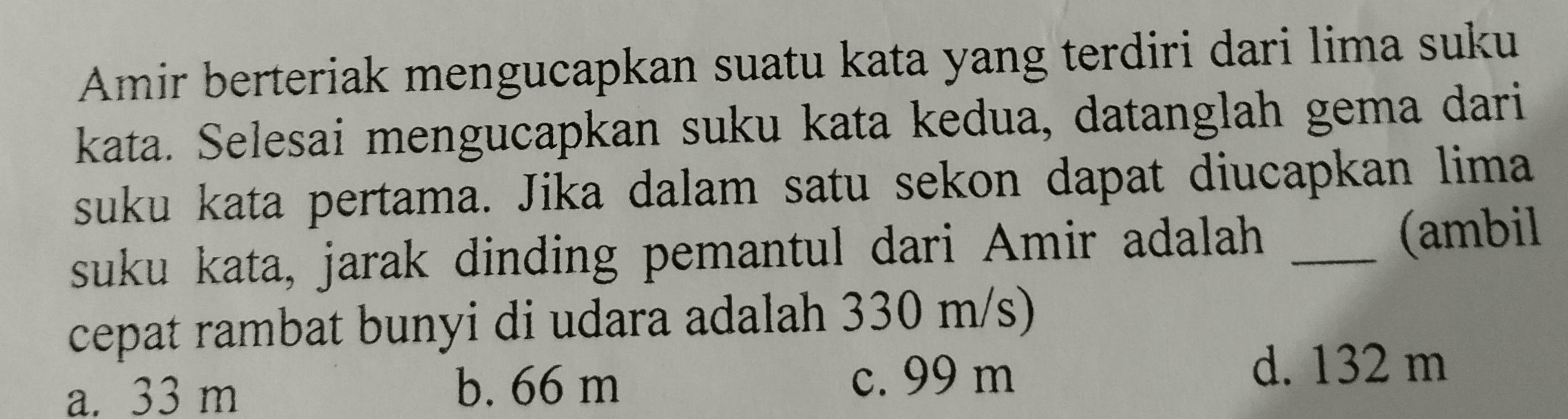 Amir berteriak mengucapkan suatu kata yang terdiri dari lima suku
kata. Selesai mengucapkan suku kata kedua, datanglah gema dari
suku kata pertama. Jika dalam satu sekon dapat diucapkan lima
suku kata, jarak dinding pemantul dari Amir adalah _(ambil
cepat rambat bunyi di udara adalah 330 m/s)
a. 33 m b. 66 m
c. 99 m d. 132 m