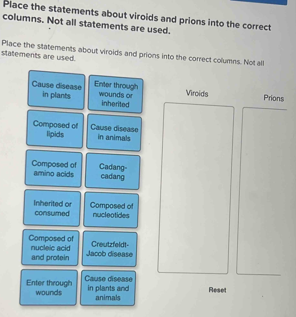 Place the statements about viroids and prions into the correct 
columns. Not all statements are used. 
Place the statements about viroids and prions into the correct columns. Not all 
statements are used. 
Cause disease Enter through 
in plants wounds or 
Viroids Prions 
inherited 
Composed of Cause disease 
lipids in animals 
Composed of Cadang- 
amino acids cadang 
Inherited or Composed of 
consumed nucleotides 
Composed of Creutzfeldt- 
nucleic acid Jacob disease 
and protein 
Enter through Cause disease 
wounds in plants and Reset 
animals