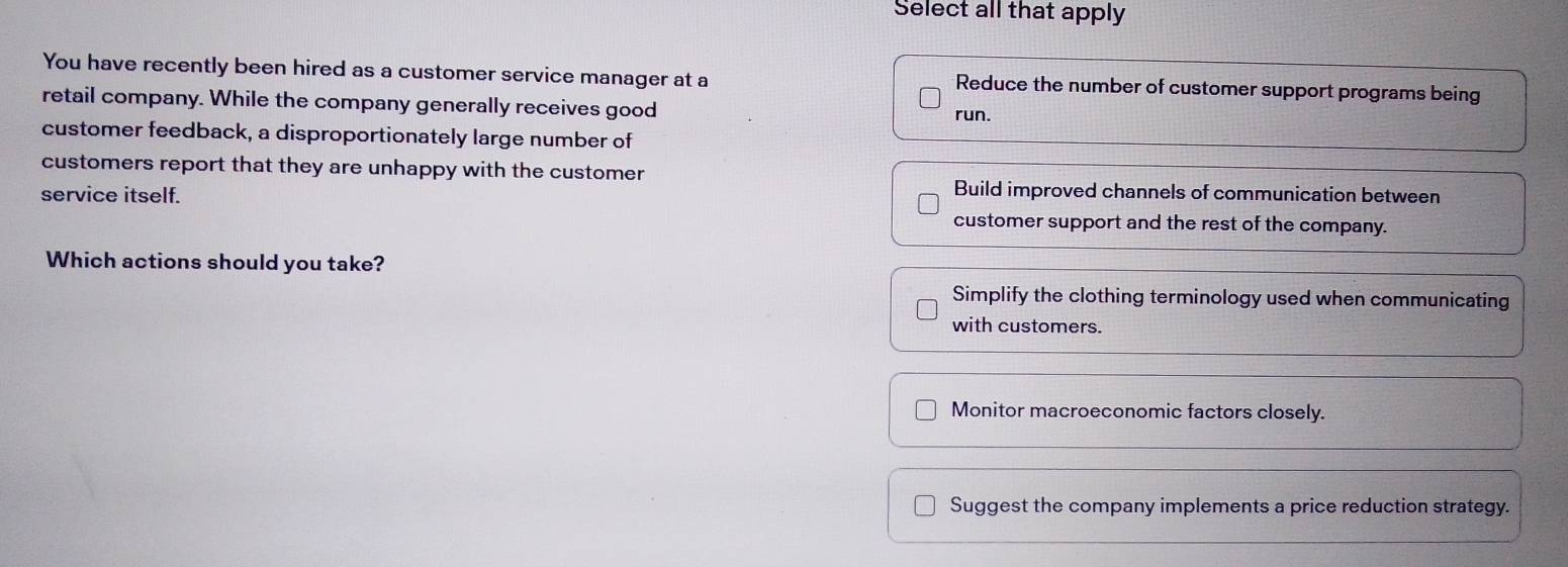 Select all that apply
You have recently been hired as a customer service manager at a Reduce the number of customer support programs being
retail company. While the company generally receives good
run.
customer feedback, a disproportionately large number of
customers report that they are unhappy with the customer
service itself.
Build improved channels of communication between
customer support and the rest of the company.
Which actions should you take?
Simplify the clothing terminology used when communicating
with customers.
Monitor macroeconomic factors closely.
Suggest the company implements a price reduction strategy.