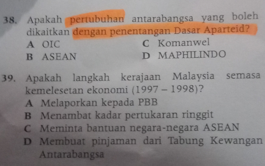 Apakah pertubuhan antarabangsa yang boleh
dikaitkan dengan penentangan Dasar Aparteid?
A OIC C Komanwel
B ASEAN D MAPHILINDO
39. Apakah langkah kerajaan Malaysia semasa
kemelesetan ekonomi (1997-1998) ?
A Melaporkan kepada PBB
B Menambat kadar pertukaran ringgit
C Meminta bantuan negara-negara ASEAN
D Membuat pinjaman dari Tabung Kewangan
Antarabangsa