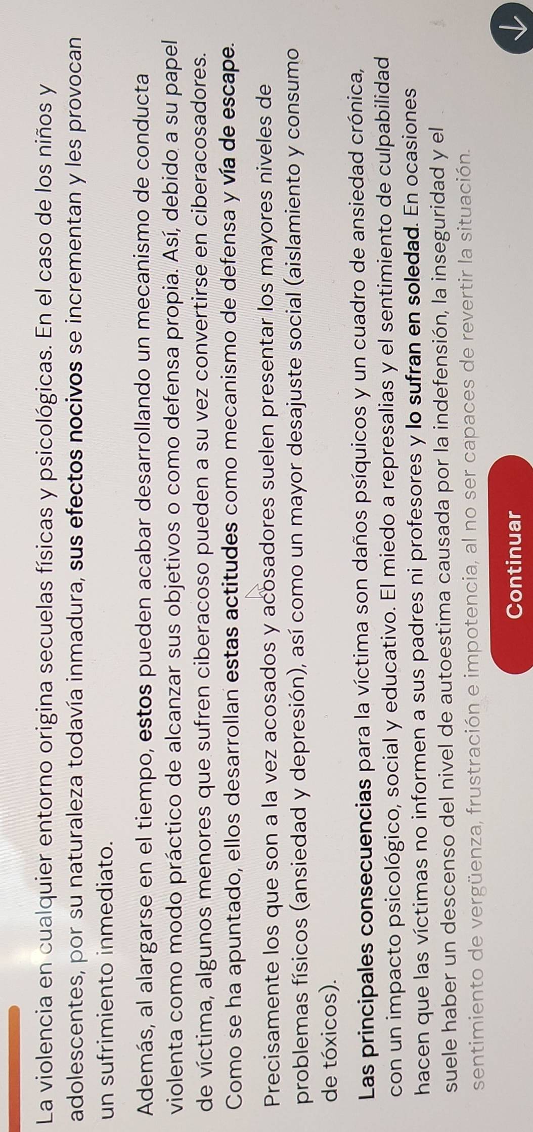 La violencia en cualquier entorno origina secuelas físicas y psicológicas. En el caso de los niños y 
adolescentes, por su naturaleza todavía inmadura, sus efectos nocivos se incrementan y les provocan 
un sufrimiento inmediato. 
Además, al alargarse en el tiempo, estos pueden acabar desarrollando un mecanismo de conducta 
violenta como modo práctico de alcanzar sus objetivos o como defensa propia. Así, debido a su papel 
de víctima, algunos menores que sufren ciberacoso pueden a su vez convertirse en ciberacosadores. 
Como se ha apuntado, ellos desarrollan estas actitudes como mecanismo de defensa y vía de escape. 
Precisamente los que son a la vez acosados y acosadores suelen presentar los mayores niveles de 
problemas físicos (ansiedad y depresión), así como un mayor desajuste social (aislamiento y consumo 
de tóxicos). 
Las principales consecuencias para la víctima son daños psíquicos y un cuadro de ansiedad crónica, 
con un impacto psicológico, social y educativo. El miedo a represalias y el sentimiento de culpabilidad 
hacen que las víctimas no informen a sus padres ni profesores y lo sufran en soledad. En ocasiones 
suele haber un descenso del nivel de autoestima causada por la indefensión, la inseguridad y el 
sentimiento de vergüenza, frustración e impotencia, al no ser capaces de revertir la situación. 
Continuar