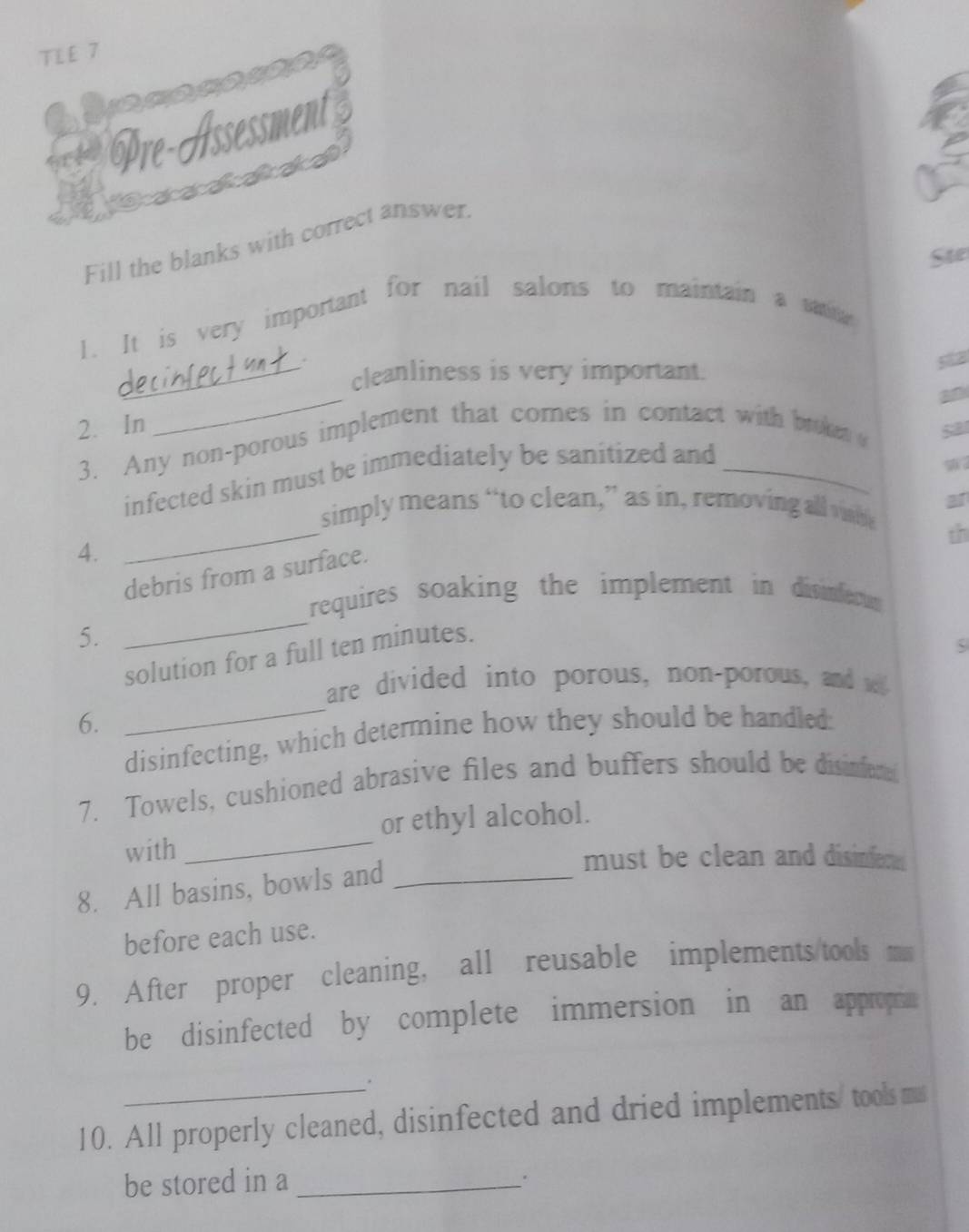 TLE 7 
acacasan 
Pre-Assessment 
Fill the blanks with correct answer. 
Ste 
1. It is very important for nail salons to maintain a satioa 
. 
_cleanliness is very important. 
52 
2. In 
_ 
3. Any non-porous implement that comes in contact with broket 
5a 
infected skin must be immediately be sanitized and 
9 
31 
simply means “to clean,” as in, removing all vhe 
th 
4. 
_ 
debris from a surface. 
requires soaking the implement in divinferu 
5. 
_ 
solution for a full ten minutes. 
are divided into porous, non-porous, and w 
6. 
disinfecting, which determine how they should be handled: 
7. Towels, cushioned abrasive files and buffers should be disinfer 
or ethyl alcohol. 
with_ 
must be clean and disinfere 
8. All basins, bowls and_ 
before each use. 
9. After proper cleaning, all reusable implements/tools m 
be disinfected by complete immersion in an appropm 
. 
10. All properly cleaned, disinfected and dried implements/ tools ms 
be stored in a_ 
.