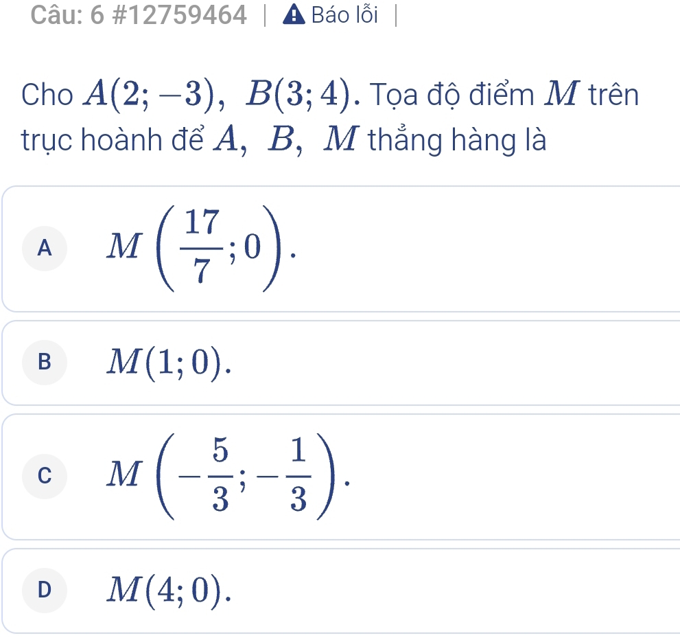 6 #12759464 A Báo lỗi |
Cho A(2;-3), B(3;4). Tọa độ điểm M trên
trục hoành để A, B, M thẳng hàng là
A M( 17/7 ;0).
B M(1;0).
C M(- 5/3 ;- 1/3 ).
D M(4;0).