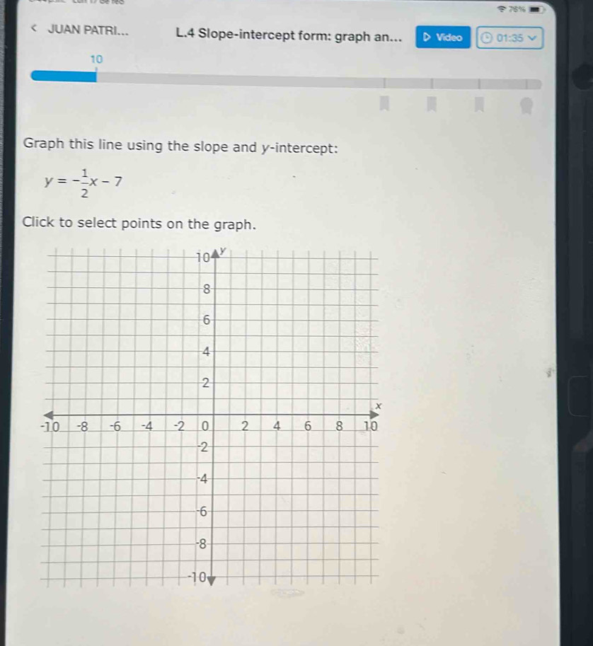 76% 
< JUAN PATRI... L.4 Slope-intercept form: graph an... Video 01:35 
10 
Graph this line using the slope and y-intercept:
y=- 1/2 x-7
Click to select points on the graph.