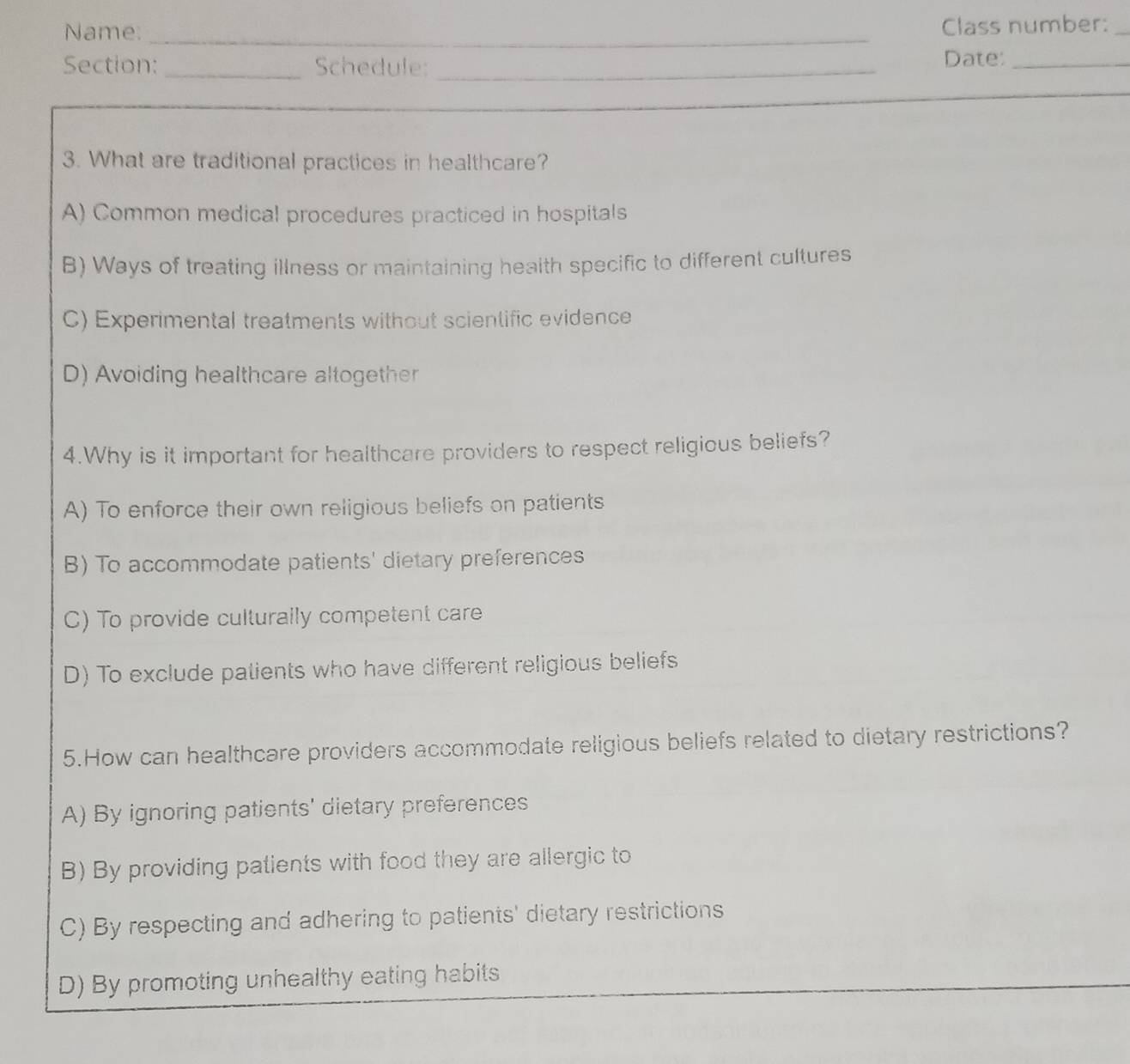 Name: _Class number:_
Section: _Schedule: _Date:_
3. What are traditional practices in healthcare?
A) Common medical procedures practiced in hospitals
B) Ways of treating illness or maintaining health specific to different cultures
C) Experimental treatments without scientific evidence
D) Avoiding healthcare altogether
4.Why is it important for healthcare providers to respect religious beliefs?
A) To enforce their own religious beliefs on patients
B) To accommodate patients' dietary preferences
C) To provide culturally competent care
D) To exclude patients who have different religious beliefs
5.How can healthcare providers accommodate religious beliefs related to dietary restrictions?
A) By ignoring patients' dietary preferences
B) By providing patients with food they are allergic to
C) By respecting and adhering to patients' dietary restrictions
D) By promoting unhealthy eating habits