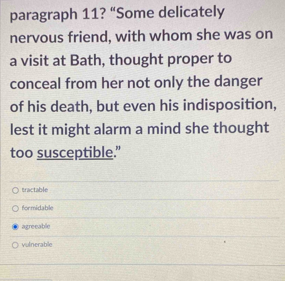 paragraph 11? “Some delicately
nervous friend, with whom she was on
a visit at Bath, thought proper to
conceal from her not only the danger
of his death, but even his indisposition,
lest it might alarm a mind she thought
too susceptible.”
tractable
formidable
agreeable
vulnerable