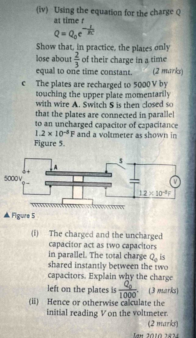 (iv) Using the equation for the charge Q
at time t
Q=Q_0e^(-frac t)RC
Show that, in practice, the plates only
lose about  2/3  of their charge in a time
equal to one time constant. (2 marks)
c The plates are recharged to 5000 V by
touching the upper plate momentarily
with wire A. Switch S is then closed so
that the plates are connected in parallel
to an uncharged capacitor of capacitance
1.2* 10^(-8)F and a voltmeter as shown in
Figure 5.
Figure 5
(i) The charged and the uncharged
capacitor act as two capacitors
in parallel. The total charge Q_0 is
shared instantly between the two
capacitors. Explain why the charge
left on the plates is frac (Q_0)^21000. (3 marks)
(ii) Hence or otherwise calculate the
initial reading Von the voltmeter.
(2 marks)
Jn 2010 2824