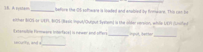 A system _before the OS software is loaded and enabled by firmware. This can be 
either BIOS or UEFI. BIOS (Basic Input/Output System) is the older version, while UEFI (Unified 
Extensible Firmware Interface) is newer and offers _input, better 
_ 
security, and a_