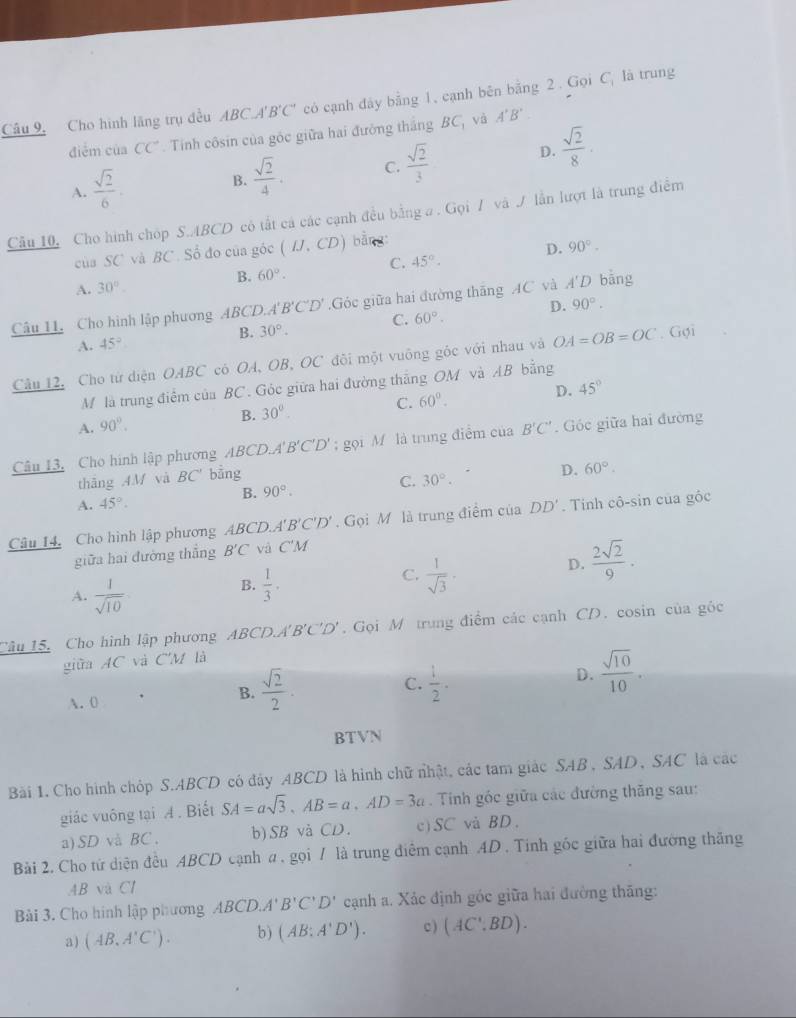 Câu 9, Cho hình lãng trụ đều ABC.A'B'C' có cạnh đảy bằng 1, cạnh bên bằng 2 . Gọi C_1 là trung
điểm của CC°. Tinh côsin của góc giữa hai đưỡng thắng BC_1 và A'B'
A.  sqrt(2)/6 .
B.  sqrt(2)/4 . C.  sqrt(2)/3  D.  sqrt(2)/8 .
Câu 10, Cho hình chóp S.ABCD có tắt cá các cạnh đều bằng a . Gọi 7 và / lẫn lượt là trung điểm
cùa SC và BC . Số đo của góc (IJ,CD) bàng
B. 60°. C. 45°. D. 90°.
A. 30°.
Câu 11. Cho hình lập phương ABCD.A B'C'D'.Góc giữa hai đường thăng AC và A'D bāng
B. 30°. C. 60°. D. 90°.
A. 45°
Câu 12, Cho từ diện OABC có OA, OB, OC đôi một vuông góc với nhau và OA=OB=OC. Gợi
M là trung điểm của BC. Góc giữa hai đường thắng OM và AB bằng
A. 90°.
B. 30°. C. 60°. D. 45°
Câu 13, Cho hình lập phương ABCD.A B'C'D'; gọi M là trung điểm của B'C'. Góc giữa hai đường
thāng AM và BC' bằng
B. 90°. C. 30°. D. 60°.
A. 45°.
Câu 14, Cho hình lập phương ABCD.A'. B'C'D' Gọi M là trung điểm của DD'. Tính cô-sin của gốc
giữa hai đường thắng B'C và C'M
A.  1/sqrt(10) 
B.  1/3 ·
C.  1/sqrt(3) .
D.  2sqrt(2)/9 ·
Câu 15, Cho hình lập phương ABCD.A B'C'D'. Gọi M trung điểm các cạnh CD. cosin của góc
giữa AC và C'M là
C.
A. 0
B.  sqrt(2)/2 .  1/2 .
D.  sqrt(10)/10 .
BTVN
Bài 1. Cho hình chóp S.ABCD có đây ABCD là hình chữ nhật, các tam giác SAB , SAD , SAC là các
giác vuông tại A . Biết SA=asqrt(3),AB=a,AD=3a. Tinh gốc giữa các đường thăng sau:
a) SD và BC. b)SB và CD. c)SC và BD.
Bài 2. Cho tứ diện đều ABCD cạnh # , gọi / là trung điễm cạnh 4D . Tính gốc giữa hai đường thăng
AB và C1
Bải 3. Cho hình lập phương ABCD.A'B'C'D' cạnh a. Xác định góc giữa hai đường thăng:
a) (AB,A'C'). b) (AB:A'D'). c ) (AC',BD).