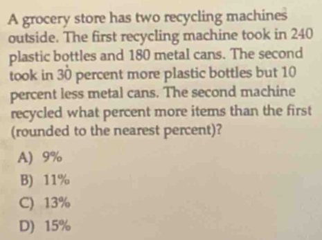 A grocery store has two recycling machines
outside. The first recycling machine took in 240
plastic bottles and 180 metal cans. The second
took in 30 percent more plastic bottles but 10
percent less metal cans. The second machine
recycled what percent more items than the first
(rounded to the nearest percent)?
A) 9%
B) 11%
C) 13%
D) 15%