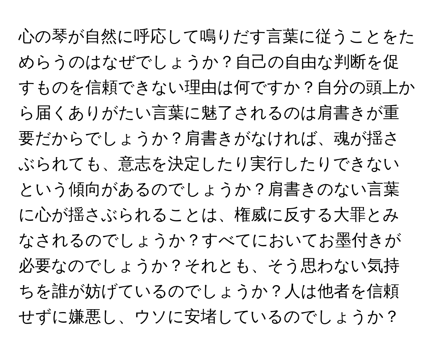 心の琴が自然に呼応して鳴りだす言葉に従うことをためらうのはなぜでしょうか？自己の自由な判断を促すものを信頼できない理由は何ですか？自分の頭上から届くありがたい言葉に魅了されるのは肩書きが重要だからでしょうか？肩書きがなければ、魂が揺さぶられても、意志を決定したり実行したりできないという傾向があるのでしょうか？肩書きのない言葉に心が揺さぶられることは、権威に反する大罪とみなされるのでしょうか？すべてにおいてお墨付きが必要なのでしょうか？それとも、そう思わない気持ちを誰が妨げているのでしょうか？人は他者を信頼せずに嫌悪し、ウソに安堵しているのでしょうか？