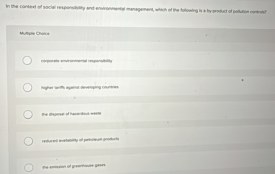 In the context of social responsibility and environmental management, which of the following is a by-product of pollution controls?
Multiple Choice
corporate environmental responsibility
higher tariffs against developing countries
the disposal of hazardous waste
reduced availability of petroleum products
the emission of greenhouse gases